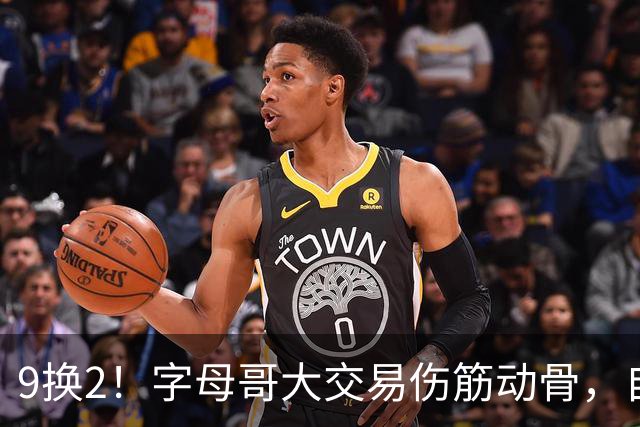 9换2！字母哥大交易伤筋动骨，自己选的路跪着也要走完
